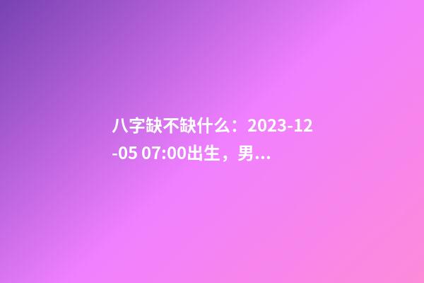 八字缺不缺什么：2023-12-05 07:00出生，男宝宝